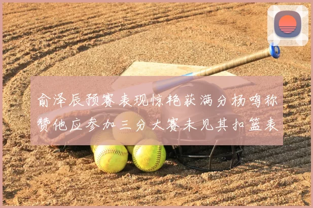 俞泽辰预赛表现惊艳获满分杨鸣称赞他应参加三分大赛未见其扣篮表现