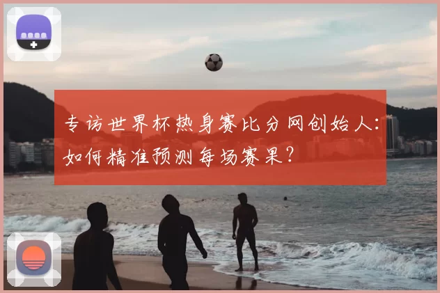 专访世界杯热身赛比分网创始人:如何精准预测每场赛果?