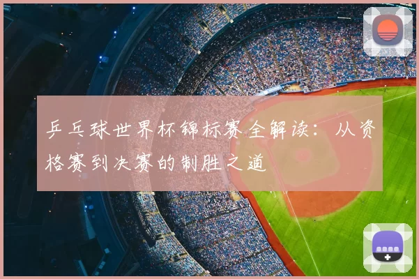 乒乓球世界杯锦标赛全解读:从资格赛到决赛的制胜之道