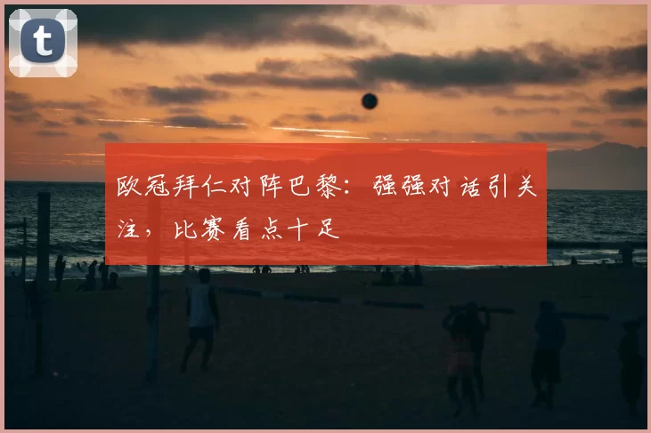 欧冠拜仁对阵巴黎:强强对话引关注,比赛看点十足