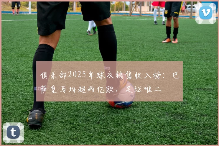 俱乐部2025年球衣销售收入榜:巴萨皇马均超两亿欧,足坛唯二