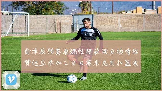 俞泽辰预赛表现惊艳获满分杨鸣称赞他应参加三分大赛未见其扣篮表现