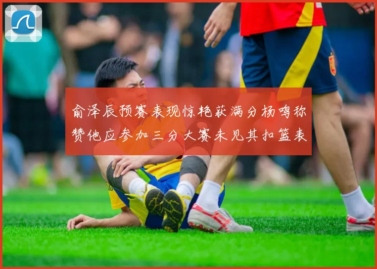 俞泽辰预赛表现惊艳获满分杨鸣称赞他应参加三分大赛未见其扣篮表现