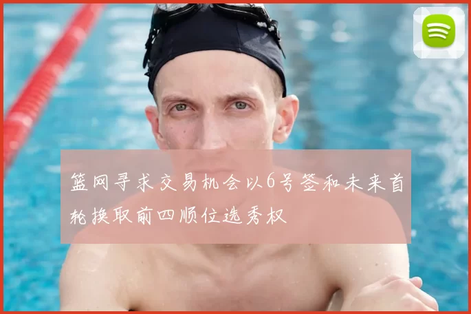 篮网寻求交易机会以6号签和未来首轮换取前四顺位选秀权