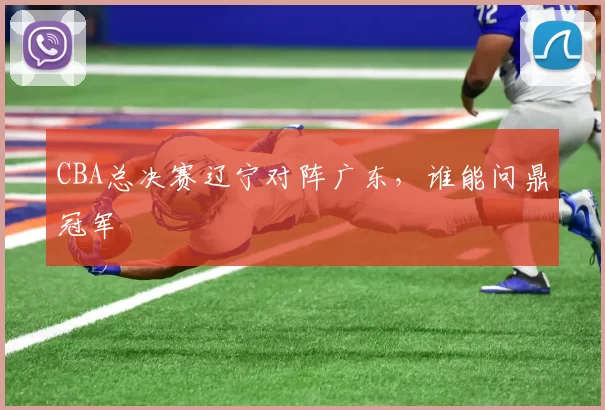 CBA总决赛辽宁对阵广东,谁能问鼎冠军
