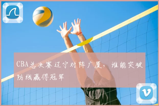 CBA总决赛辽宁对阵广厦,谁能突破防线赢得冠军