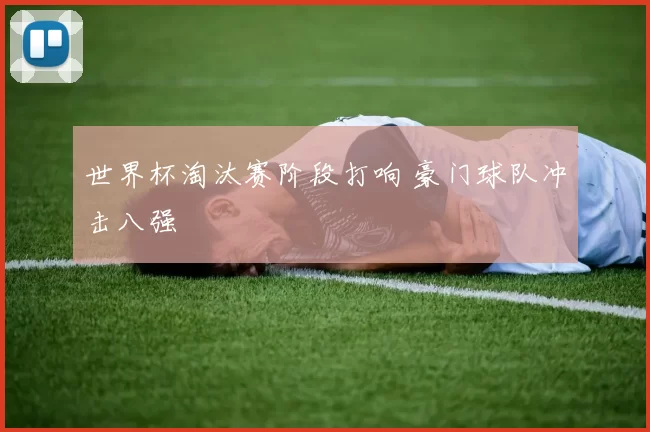 世界杯淘汰赛阶段打响 豪门球队冲击八强