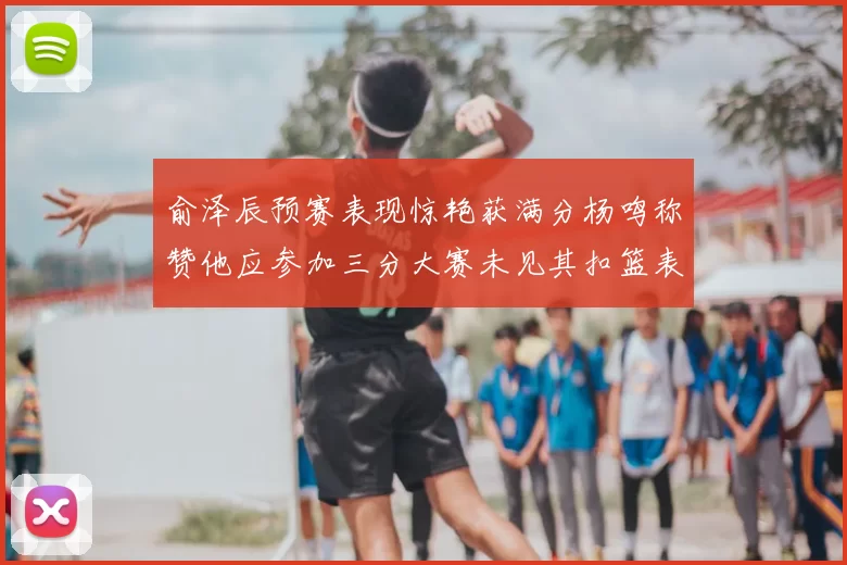 俞泽辰预赛表现惊艳获满分杨鸣称赞他应参加三分大赛未见其扣篮表现