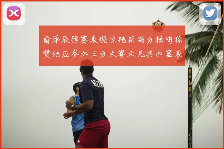 俞泽辰预赛表现惊艳获满分杨鸣称赞他应参加三分大赛未见其扣篮表现