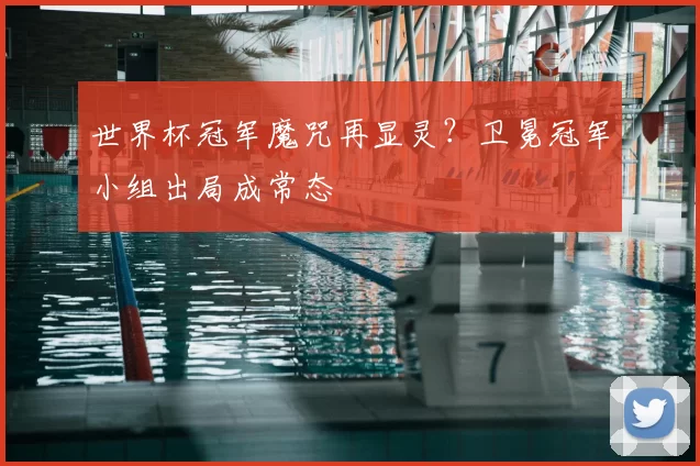 世界杯冠军魔咒再显灵?卫冕冠军小组出局成常态