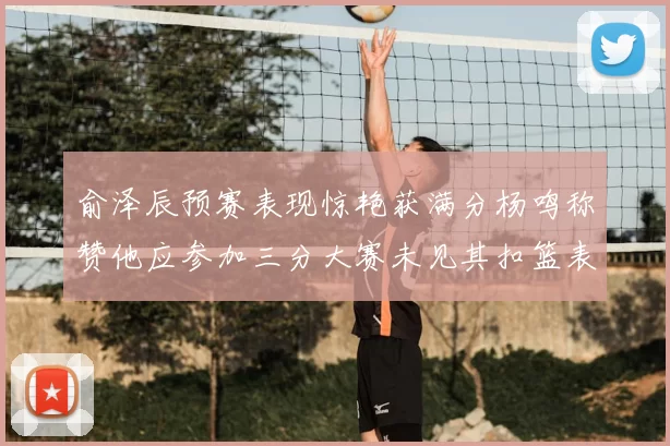 俞泽辰预赛表现惊艳获满分杨鸣称赞他应参加三分大赛未见其扣篮表现
