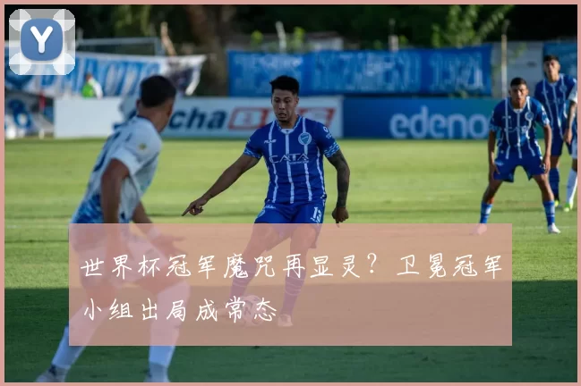 世界杯冠军魔咒再显灵?卫冕冠军小组出局成常态