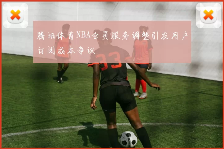 腾讯体育NBA会员服务调整引发用户订阅成本争议