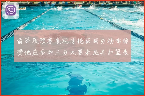 俞泽辰预赛表现惊艳获满分杨鸣称赞他应参加三分大赛未见其扣篮表现