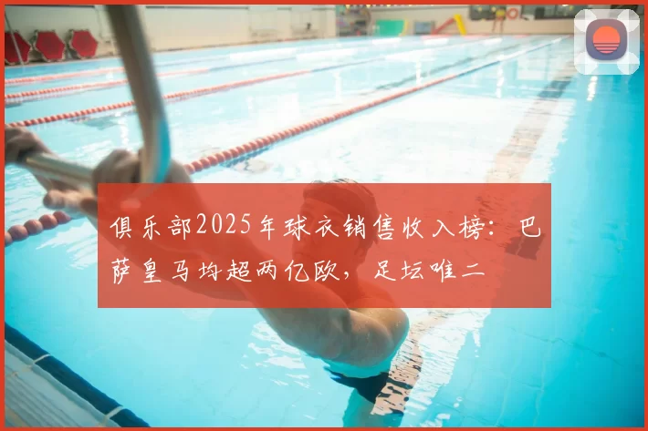 俱乐部2025年球衣销售收入榜:巴萨皇马均超两亿欧,足坛唯二