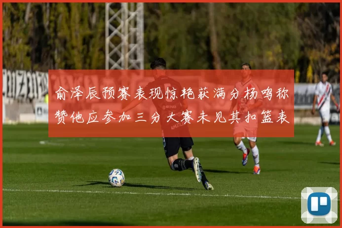 俞泽辰预赛表现惊艳获满分杨鸣称赞他应参加三分大赛未见其扣篮表现